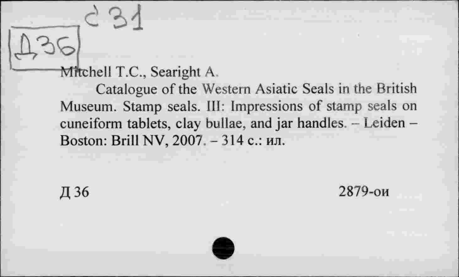 ﻿__________.c! М
-------Mftchell T.C., Searight A.
Catalogue of the Western Asiatic Seals in the British Museum. Stamp seals. Ill: Impressions of stamp seals on cuneiform tablets, clay bullae, and jar handles. - Leiden -Boston: Brill NV, 2007. -314 c.: ил.
Д36
2879-ои